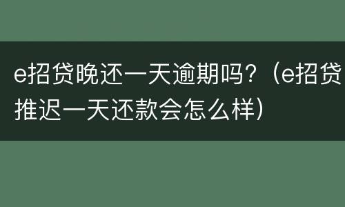 e招贷晚还一天逾期吗?（e招贷推迟一天还款会怎么样）