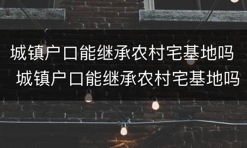 城镇户口能继承农村宅基地吗 城镇户口能继承农村宅基地吗北京