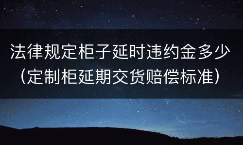 法律规定柜子延时违约金多少（定制柜延期交货赔偿标准）