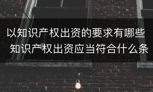 以知识产权出资的要求有哪些 知识产权出资应当符合什么条件?