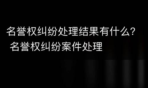 名誉权纠纷处理结果有什么？ 名誉权纠纷案件处理