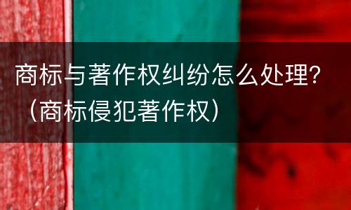 商标与著作权纠纷怎么处理？（商标侵犯著作权）