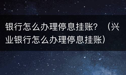 银行怎么办理停息挂账？（兴业银行怎么办理停息挂账）