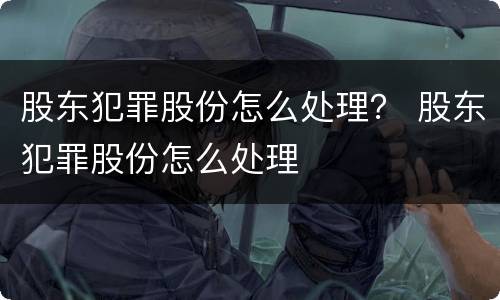 股东犯罪股份怎么处理？ 股东犯罪股份怎么处理