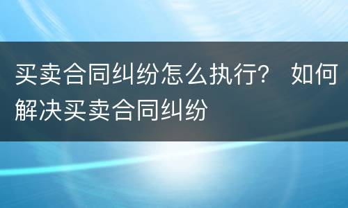 买卖合同纠纷怎么执行？ 如何解决买卖合同纠纷