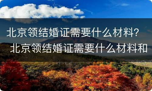 北京领结婚证需要什么材料？ 北京领结婚证需要什么材料和流程