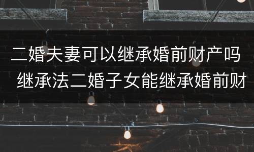 二婚夫妻可以继承婚前财产吗 继承法二婚子女能继承婚前财产吗