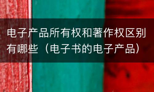 电子产品所有权和著作权区别有哪些（电子书的电子产品）