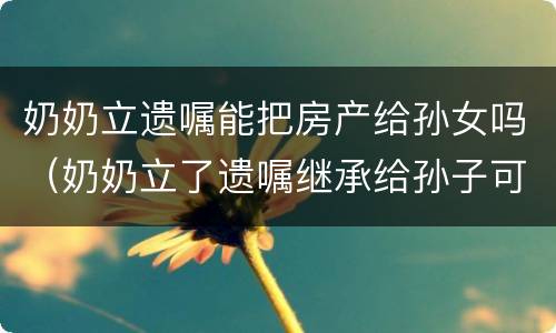 奶奶立遗嘱能把房产给孙女吗（奶奶立了遗嘱继承给孙子可以吗?）