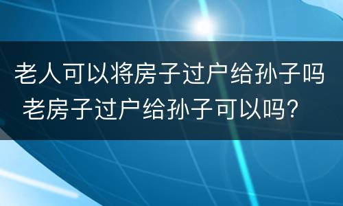 老人可以将房子过户给孙子吗 老房子过户给孙子可以吗?