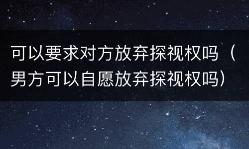 可以要求对方放弃探视权吗（男方可以自愿放弃探视权吗）