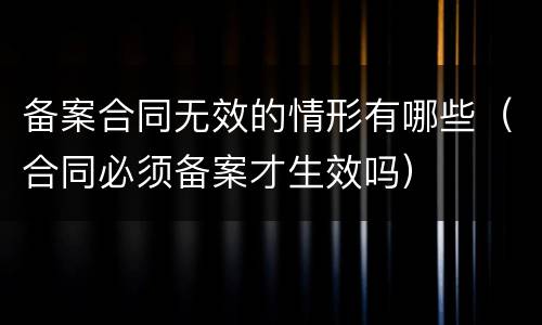 备案合同无效的情形有哪些（合同必须备案才生效吗）