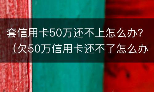 套信用卡50万还不上怎么办？（欠50万信用卡还不了怎么办）