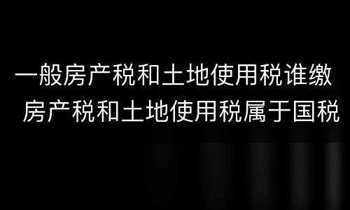 一般房产税和土地使用税谁缴 房产税和土地使用税属于国税还是地税