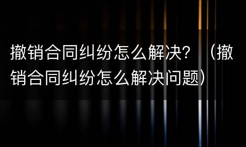 撤销合同纠纷怎么解决？（撤销合同纠纷怎么解决问题）