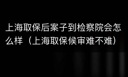 上海取保后案子到检察院会怎么样（上海取保候审难不难）