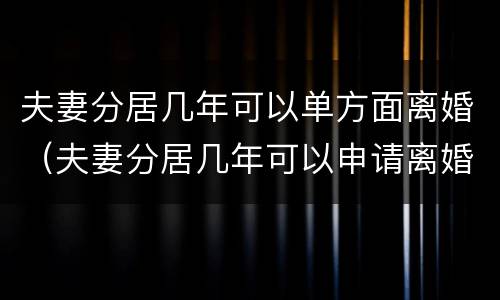 夫妻分居几年可以单方面离婚（夫妻分居几年可以申请离婚）