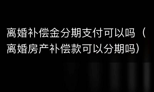 离婚补偿金分期支付可以吗（离婚房产补偿款可以分期吗）