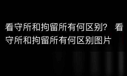 看守所和拘留所有何区别？ 看守所和拘留所有何区别图片