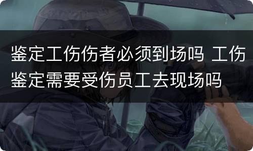 鉴定工伤伤者必须到场吗 工伤鉴定需要受伤员工去现场吗