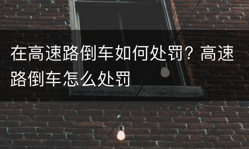 在高速路倒车如何处罚? 高速路倒车怎么处罚