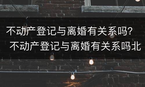 不动产登记与离婚有关系吗？ 不动产登记与离婚有关系吗北京