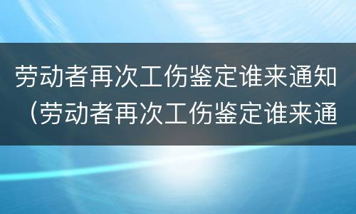 劳动者再次工伤鉴定谁来通知（劳动者再次工伤鉴定谁来通知单位）