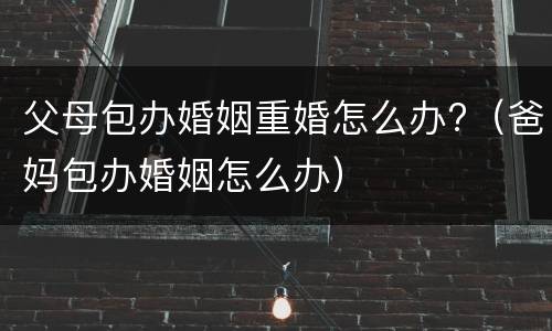 父母包办婚姻重婚怎么办?（爸妈包办婚姻怎么办）
