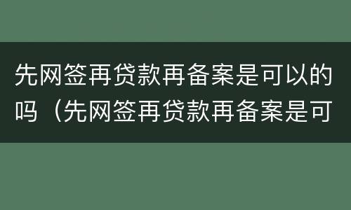 先网签再贷款再备案是可以的吗（先网签再贷款再备案是可以的吗是真的吗）