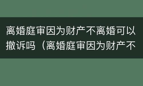 离婚庭审因为财产不离婚可以撤诉吗（离婚庭审因为财产不离婚可以撤诉吗法院）