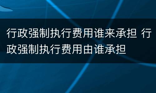 行政强制执行费用谁来承担 行政强制执行费用由谁承担