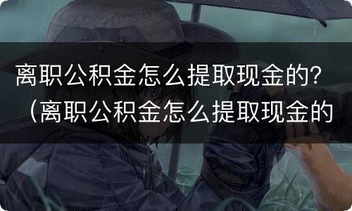 离职公积金怎么提取现金的？（离职公积金怎么提取现金的流程）
