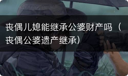 丧偶儿媳能继承公婆财产吗（丧偶公婆遗产继承）