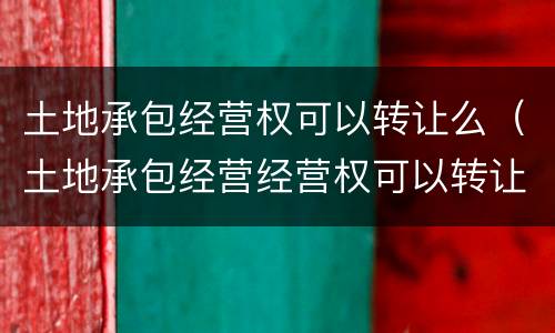 土地承包经营权可以转让么（土地承包经营经营权可以转让吗）