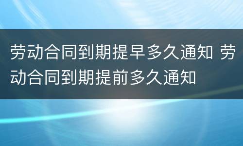 劳动合同到期提早多久通知 劳动合同到期提前多久通知
