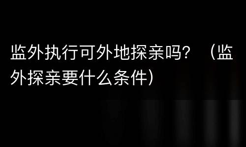监外执行可外地探亲吗？（监外探亲要什么条件）