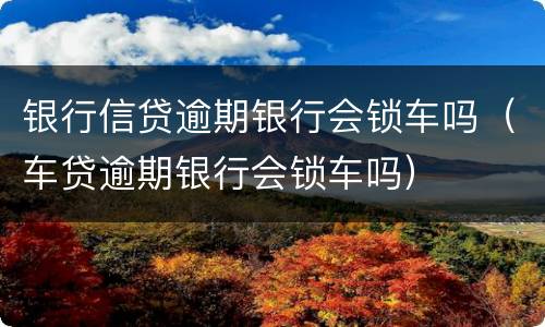 银行信贷逾期银行会锁车吗（车贷逾期银行会锁车吗）