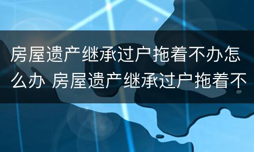 房屋遗产继承过户拖着不办怎么办 房屋遗产继承过户拖着不办怎么办理