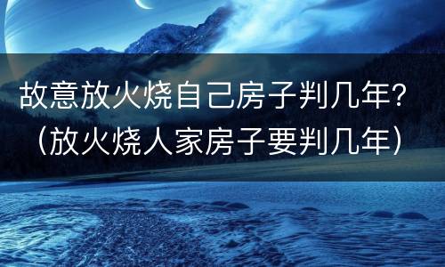 故意放火烧自己房子判几年？（放火烧人家房子要判几年）