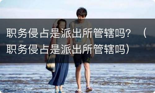 职务侵占是派出所管辖吗？（职务侵占是派出所管辖吗）