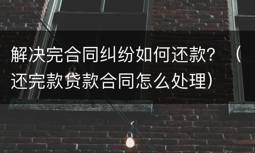 解决完合同纠纷如何还款？（还完款贷款合同怎么处理）