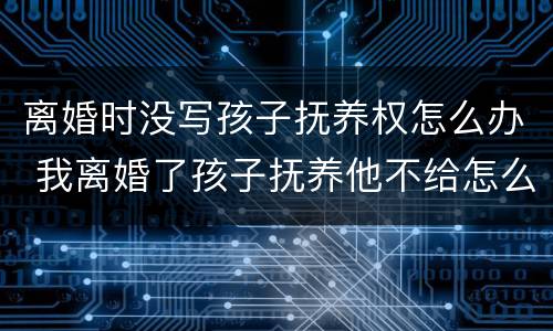 离婚时没写孩子抚养权怎么办 我离婚了孩子抚养他不给怎么写
