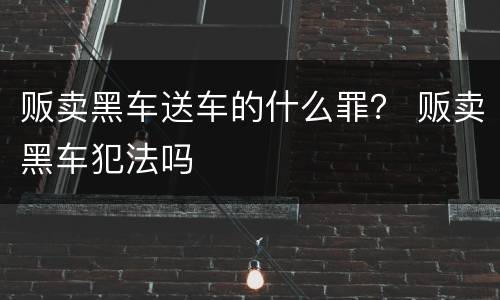 贩卖黑车送车的什么罪？ 贩卖黑车犯法吗