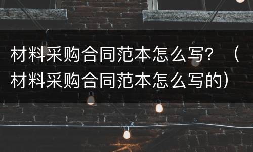 材料采购合同范本怎么写？（材料采购合同范本怎么写的）