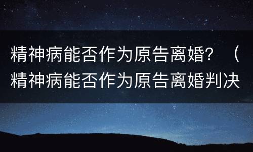 精神病能否作为原告离婚？（精神病能否作为原告离婚判决）