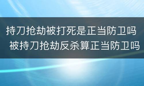 持刀抢劫被打死是正当防卫吗 被持刀抢劫反杀算正当防卫吗