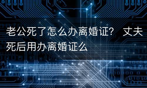 老公死了怎么办离婚证？ 丈夫死后用办离婚证么