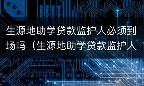 生源地助学贷款监护人必须到场吗（生源地助学贷款监护人必须到场吗）
