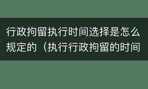 行政拘留执行时间选择是怎么规定的（执行行政拘留的时间从什么时候开始计算）
