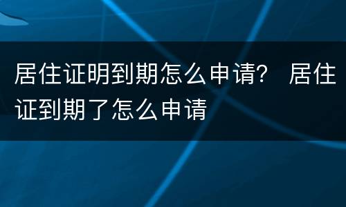 居住证明到期怎么申请？ 居住证到期了怎么申请